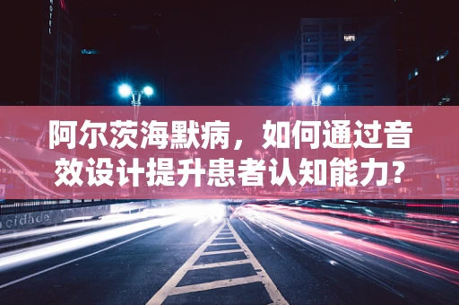 阿尔茨海默病，如何通过音效设计提升患者认知能力？