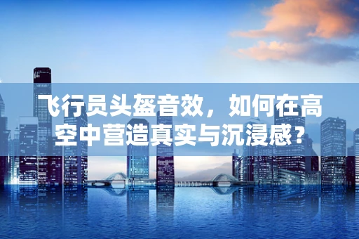飞行员头盔音效，如何在高空中营造真实与沉浸感？