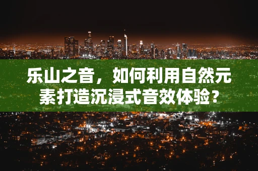 乐山之音，如何利用自然元素打造沉浸式音效体验？