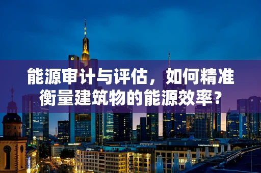 能源审计与评估，如何精准衡量建筑物的能源效率？