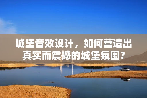 城堡音效设计，如何营造出真实而震撼的城堡氛围？