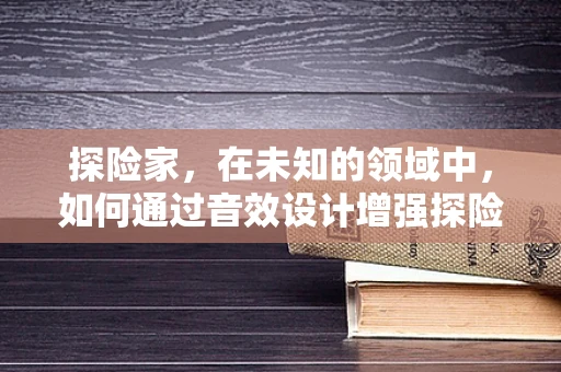 探险家，在未知的领域中，如何通过音效设计增强探险体验？