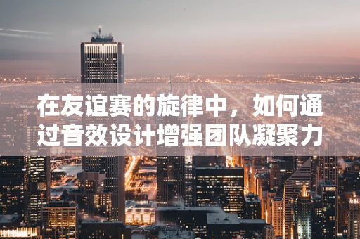 在友谊赛的旋律中，如何通过音效设计增强团队凝聚力？