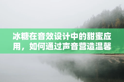 冰糖在音效设计中的甜蜜应用，如何通过声音营造温馨氛围？