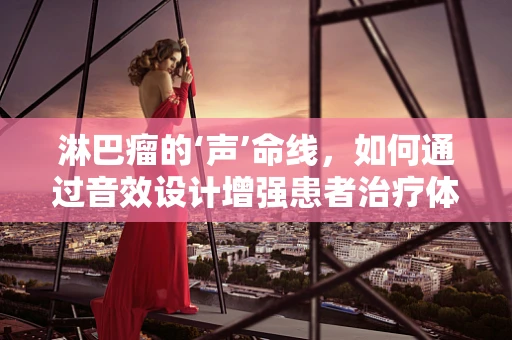 淋巴瘤的‘声’命线，如何通过音效设计增强患者治疗体验？