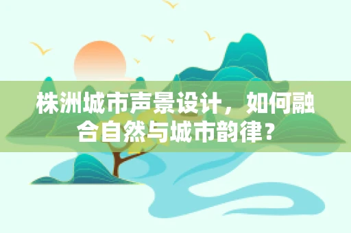 株洲城市声景设计，如何融合自然与城市韵律？