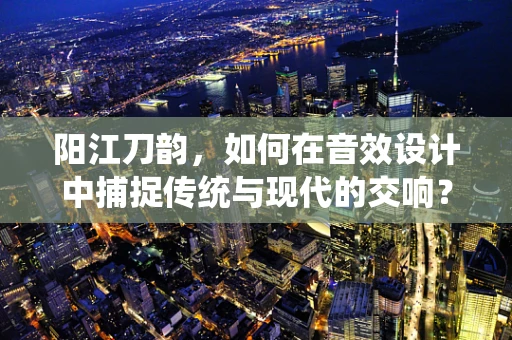 阳江刀韵，如何在音效设计中捕捉传统与现代的交响？