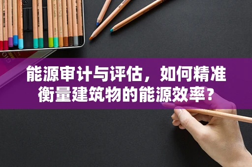 能源审计与评估，如何精准衡量建筑物的能源效率？
