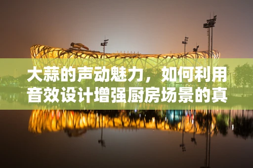 大蒜的声动魅力，如何利用音效设计增强厨房场景的真实感？