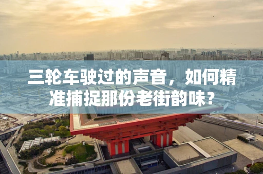 三轮车驶过的声音，如何精准捕捉那份老街韵味？