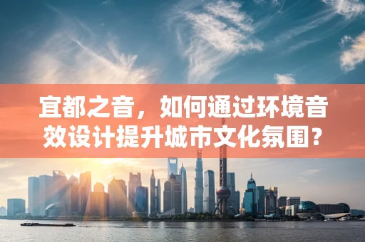 宜都之音，如何通过环境音效设计提升城市文化氛围？