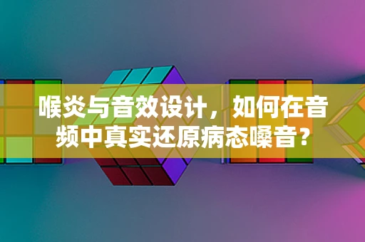 喉炎与音效设计，如何在音频中真实还原病态嗓音？