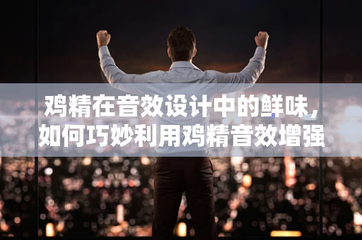 鸡精在音效设计中的鲜味，如何巧妙利用鸡精音效增强场景真实感？