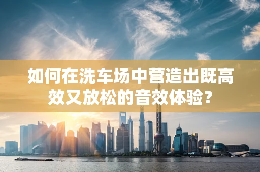 如何在洗车场中营造出既高效又放松的音效体验？