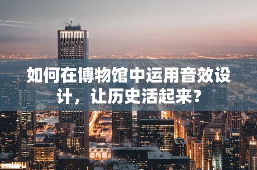 如何在博物馆中运用音效设计，让历史活起来？