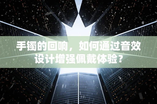 手镯的回响，如何通过音效设计增强佩戴体验？