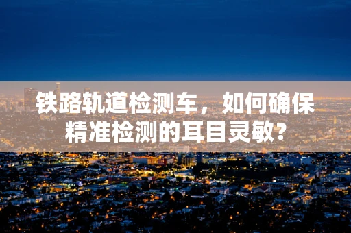 铁路轨道检测车，如何确保精准检测的耳目灵敏？