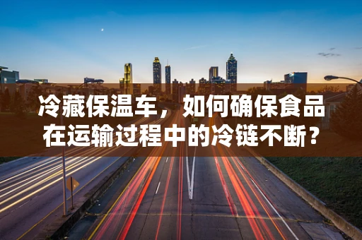 冷藏保温车，如何确保食品在运输过程中的冷链不断？