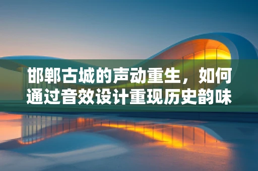 邯郸古城的声动重生，如何通过音效设计重现历史韵味？