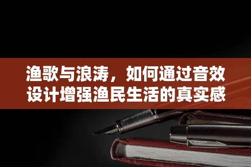 渔歌与浪涛，如何通过音效设计增强渔民生活的真实感？