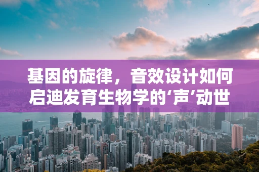 基因的旋律，音效设计如何启迪发育生物学的‘声’动世界？