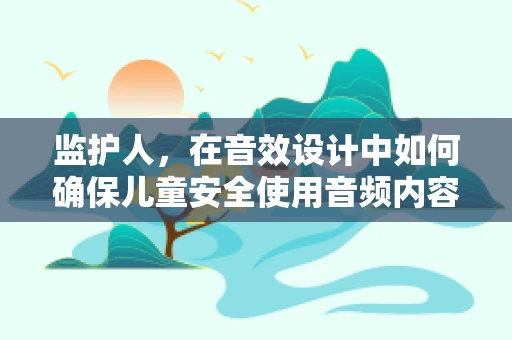 监护人，在音效设计中如何确保儿童安全使用音频内容？