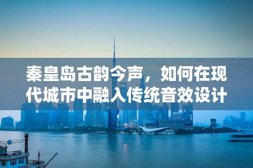 秦皇岛古韵今声，如何在现代城市中融入传统音效设计？