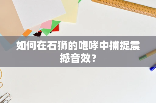如何在石狮的咆哮中捕捉震撼音效？