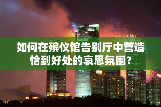 如何在殡仪馆告别厅中营造恰到好处的哀思氛围？