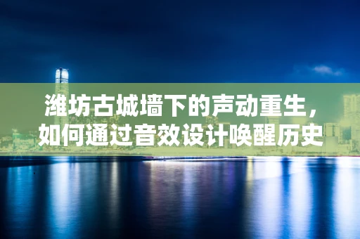潍坊古城墙下的声动重生，如何通过音效设计唤醒历史记忆？