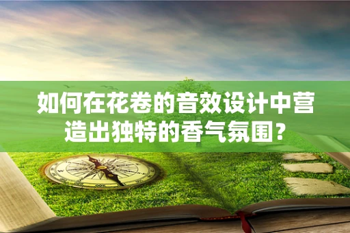 如何在花卷的音效设计中营造出独特的香气氛围？
