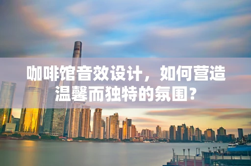 咖啡馆音效设计，如何营造温馨而独特的氛围？