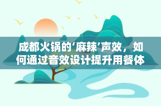 成都火锅的‘麻辣’声效，如何通过音效设计提升用餐体验？