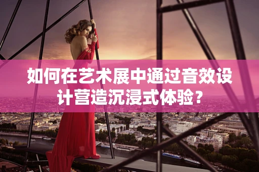 如何在艺术展中通过音效设计营造沉浸式体验？