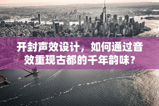 开封声效设计，如何通过音效重现古都的千年韵味？