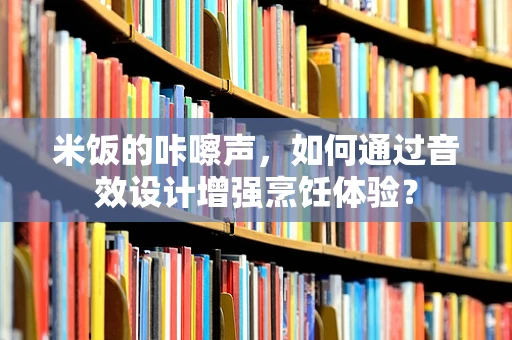 米饭的咔嚓声，如何通过音效设计增强烹饪体验？