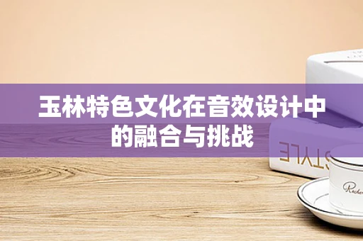 玉林特色文化在音效设计中的融合与挑战