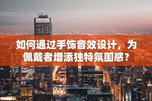 如何通过手饰音效设计，为佩戴者增添独特氛围感？