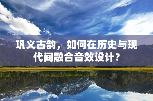 巩义古韵，如何在历史与现代间融合音效设计？