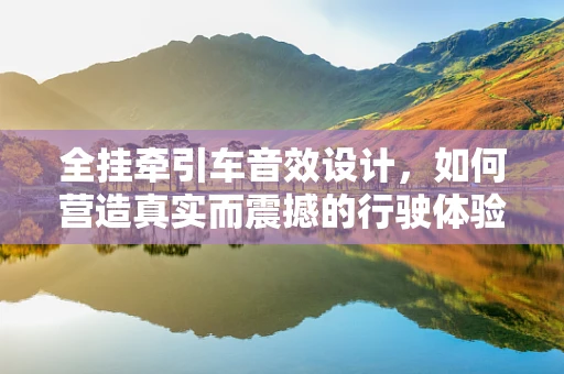 全挂牵引车音效设计，如何营造真实而震撼的行驶体验？