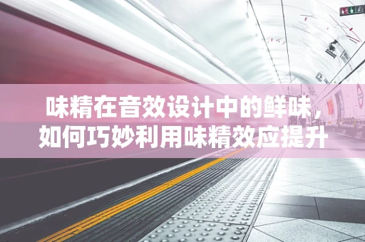 味精在音效设计中的鲜味，如何巧妙利用味精效应提升听觉体验？