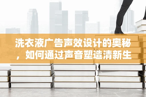 洗衣液广告声效设计的奥秘，如何通过声音塑造清新生活？