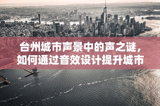 台州城市声景中的声之谜，如何通过音效设计提升城市文化氛围？