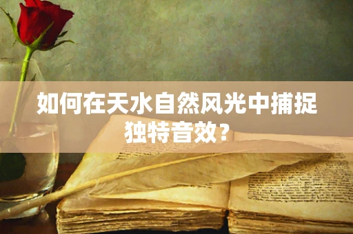 如何在天水自然风光中捕捉独特音效？