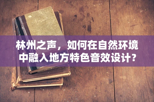 林州之声，如何在自然环境中融入地方特色音效设计？