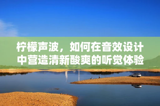 柠檬声波，如何在音效设计中营造清新酸爽的听觉体验？
