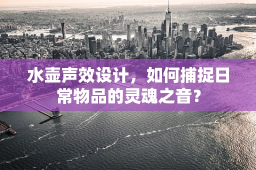 水壶声效设计，如何捕捉日常物品的灵魂之音？