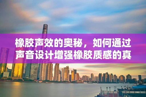 橡胶声效的奥秘，如何通过声音设计增强橡胶质感的真实感？