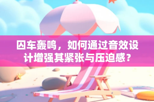 囚车轰鸣，如何通过音效设计增强其紧张与压迫感？