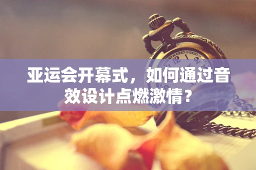 亚运会开幕式，如何通过音效设计点燃激情？
